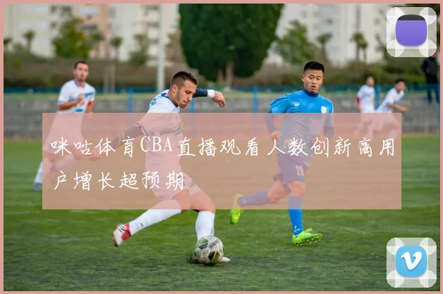 咪咕体育CBA直播观看人数创新高用户增长超预期