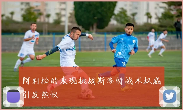 阿利松的表现挑战斯洛特战术权威引发热议