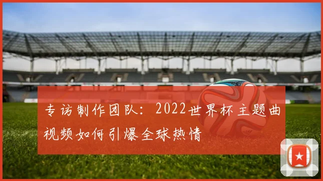 专访制作团队：2022世界杯主题曲视频如何引爆全球热情