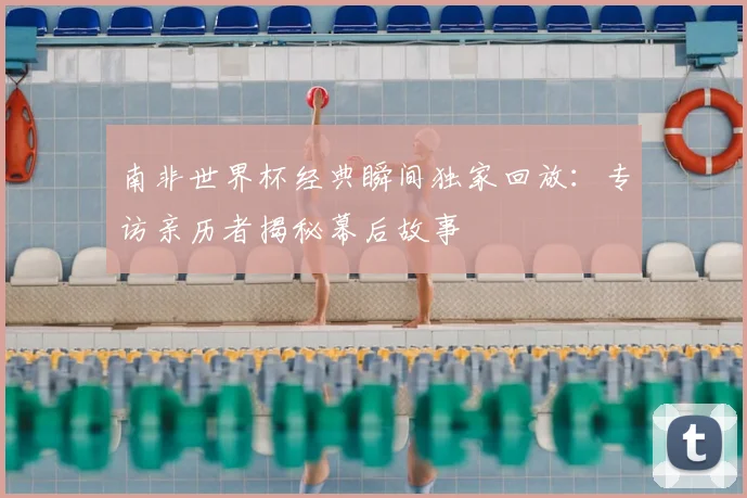 南非世界杯经典瞬间独家回放：专访亲历者揭秘幕后故事