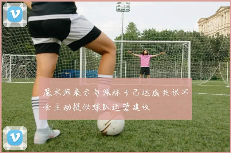 魔术师表示与佩林卡已达成共识不会主动提供球队运营建议