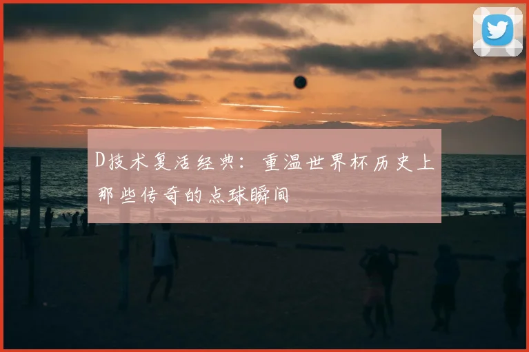 D技术复活经典：重温世界杯历史上那些传奇的点球瞬间
