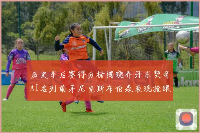 历史季后赛得分榜揭晓乔丹东契奇AI名列前茅尼克斯布伦森表现抢眼