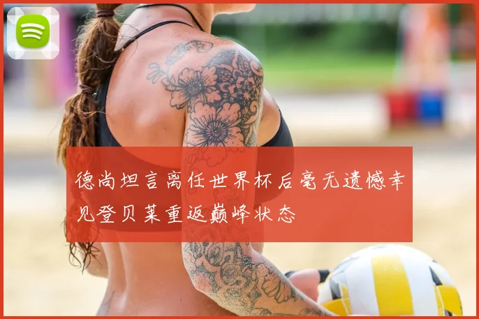 德尚坦言离任世界杯后毫无遗憾幸见登贝莱重返巅峰状态