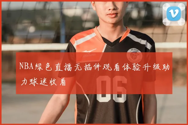 NBA绿色直播无插件观看体验升级助力球迷收看