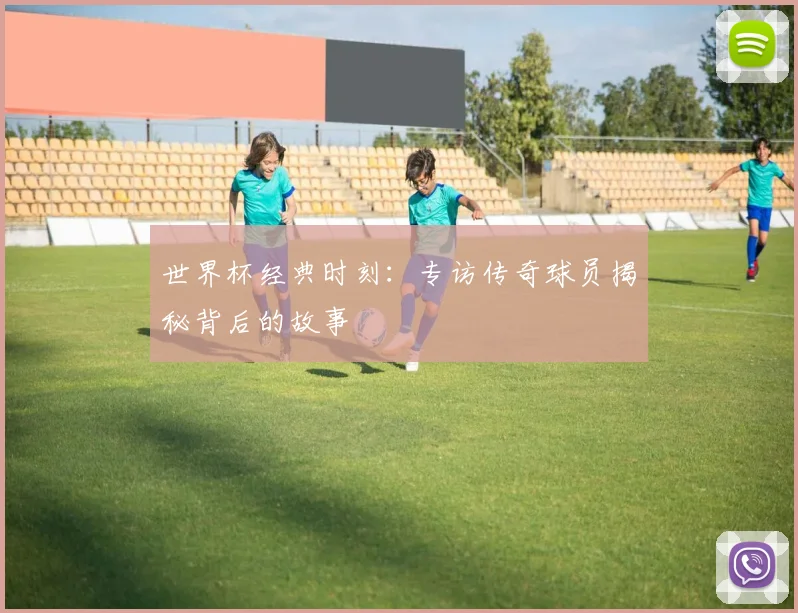 世界杯经典时刻:专访传奇球员揭秘背后的故事