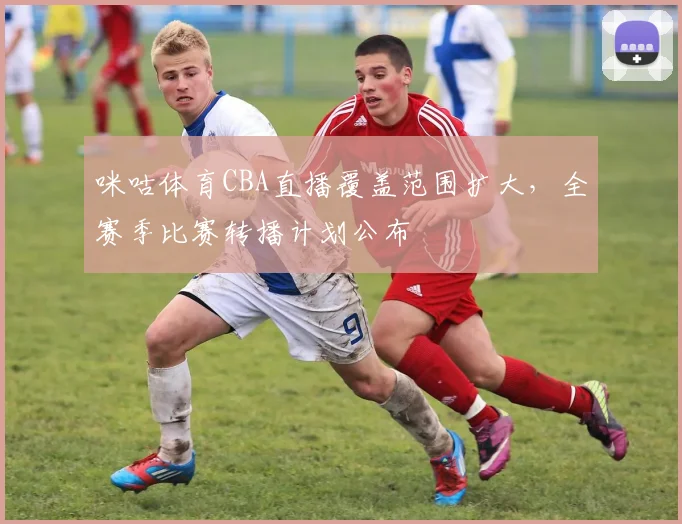 咪咕体育CBA直播覆盖范围扩大,全赛季比赛转播计划公布