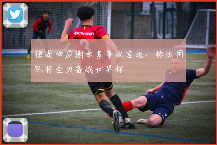 德尚回应谢尔基争议言论，称法国队将全力备战世界杯