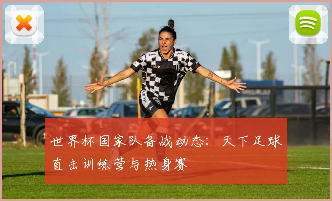 世界杯国家队备战动态：天下足球直击训练营与热身赛