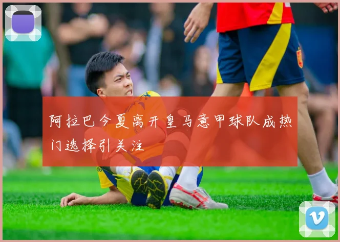 阿拉巴今夏离开皇马意甲球队成热门选择引关注