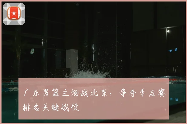 广东男篮主场战北京，争夺季后赛排名关键战役