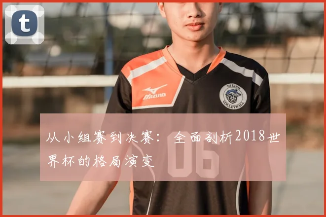 从小组赛到决赛：全面剖析2018世界杯的格局演变