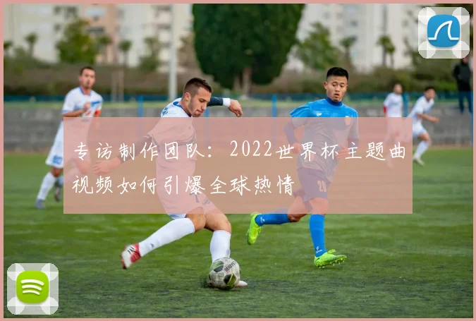 专访制作团队：2022世界杯主题曲视频如何引爆全球热情