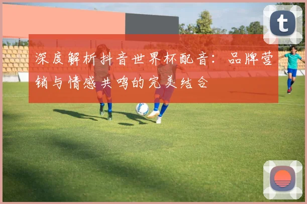 深度解析抖音世界杯配音：品牌营销与情感共鸣的完美结合