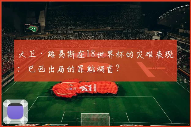 大卫·路易斯在18世界杯的灾难表现：巴西出局的罪魁祸首？