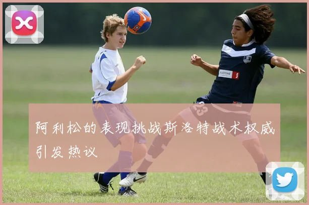 阿利松的表现挑战斯洛特战术权威引发热议