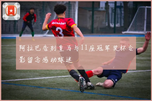 阿拉巴告别皇马与11座冠军奖杯合影留念感动球迷