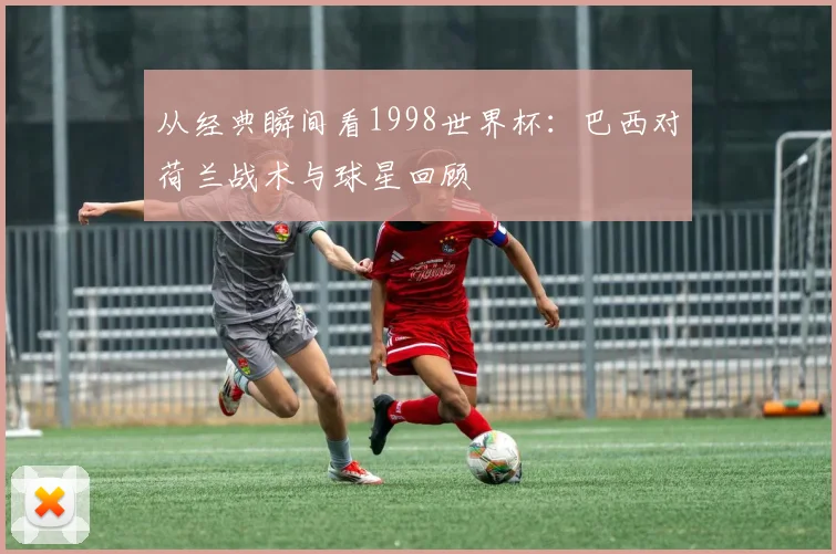 从经典瞬间看1998世界杯：巴西对荷兰战术与球星回顾