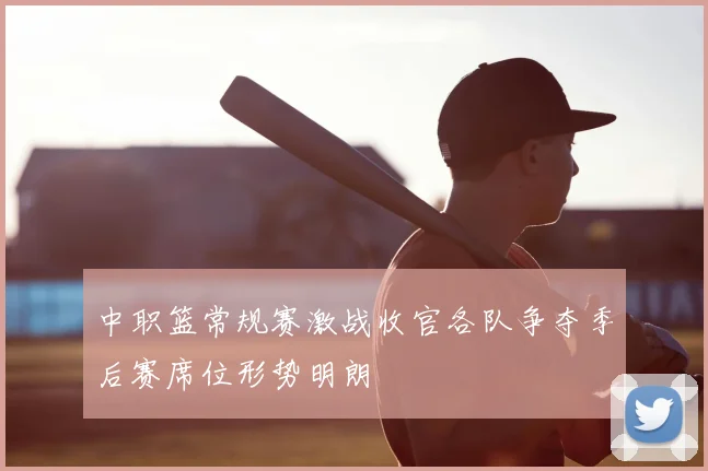 中职篮常规赛激战收官各队争夺季后赛席位形势明朗
