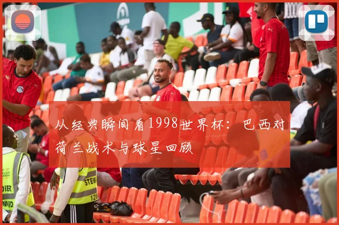 从经典瞬间看1998世界杯:巴西对荷兰战术与球星回顾