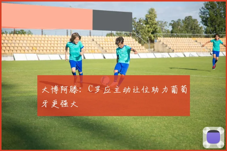 大博阿滕:C罗应主动让位助力葡萄牙更强大