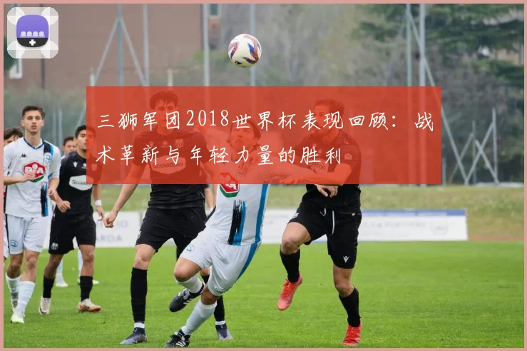 三狮军团2018世界杯表现回顾:战术革新与年轻力量的胜利
