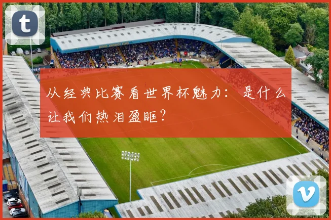 从经典比赛看世界杯魅力:是什么让我们热泪盈眶?