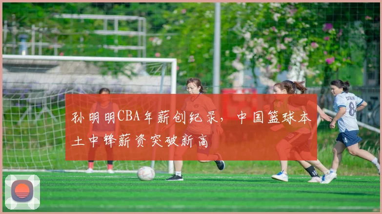 孙明明CBA年薪创纪录，中国篮球本土中锋薪资突破新高