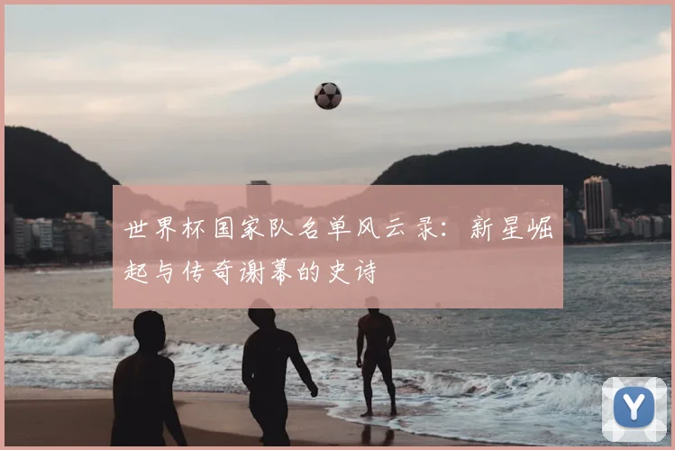 世界杯国家队名单风云录：新星崛起与传奇谢幕的史诗