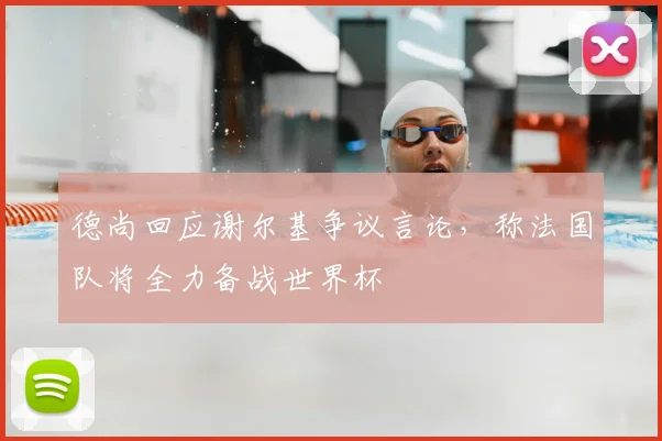 德尚回应谢尔基争议言论,称法国队将全力备战世界杯