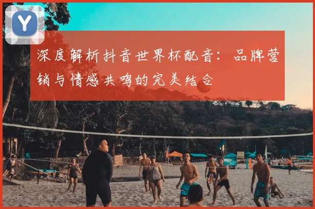 深度解析抖音世界杯配音：品牌营销与情感共鸣的完美结合