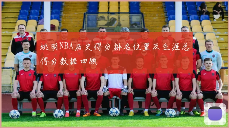 姚明NBA历史得分排名位置及生涯总得分数据回顾