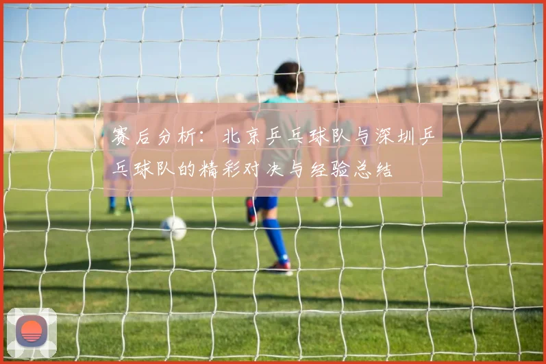 赛后分析：北京乒乓球队与深圳乒乓球队的精彩对决与经验总结