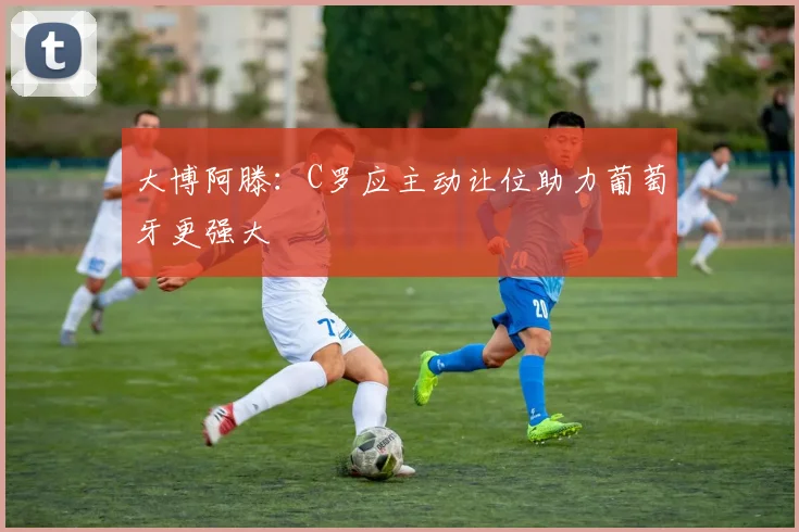 大博阿滕：C罗应主动让位助力葡萄牙更强大