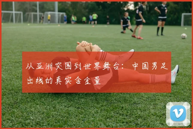 从亚洲突围到世界舞台：中国男足出线的真实含金量