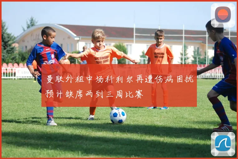 曼联外租中场科利尔再遭伤病困扰预计缺席两到三周比赛