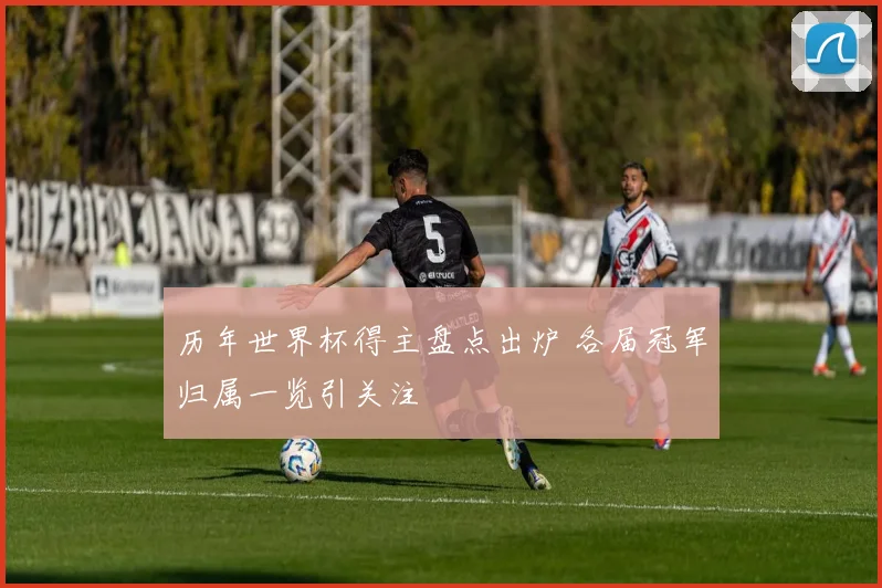 历年世界杯得主盘点出炉 各届冠军归属一览引关注