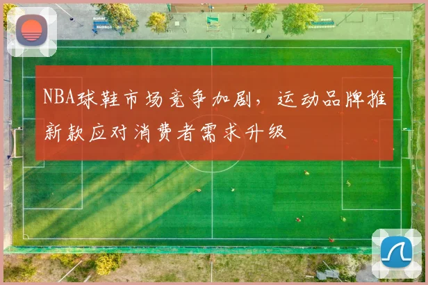 NBA球鞋市场竞争加剧,运动品牌推新款应对消费者需求升级
