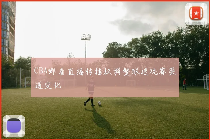 CBA哪看直播转播权调整球迷观赛渠道变化