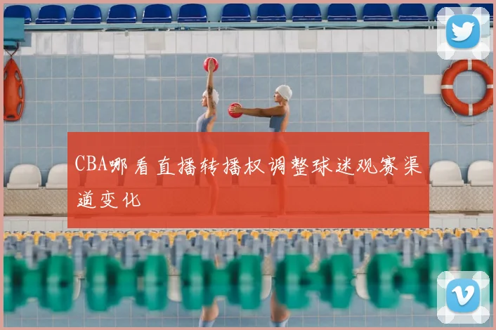 CBA哪看直播转播权调整球迷观赛渠道变化