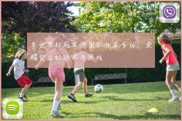 年世界杯冠军德国队独家专访：荣耀背后的战术与团结
