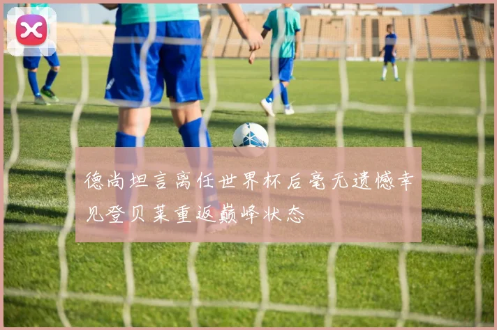 德尚坦言离任世界杯后毫无遗憾幸见登贝莱重返巅峰状态